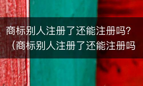 商标别人注册了还能注册吗？（商标别人注册了还能注册吗怎么注册）