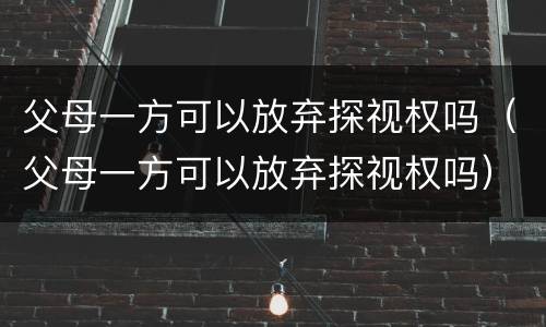 父母一方可以放弃探视权吗（父母一方可以放弃探视权吗）