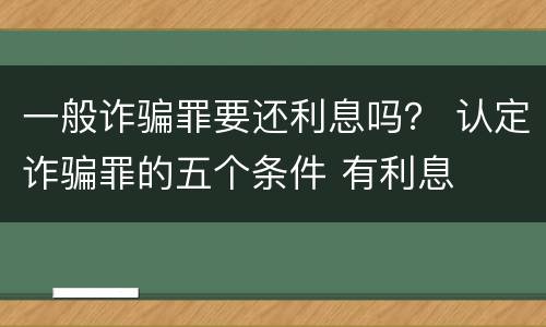 一般诈骗罪要还利息吗？ 认定诈骗罪的五个条件 有利息