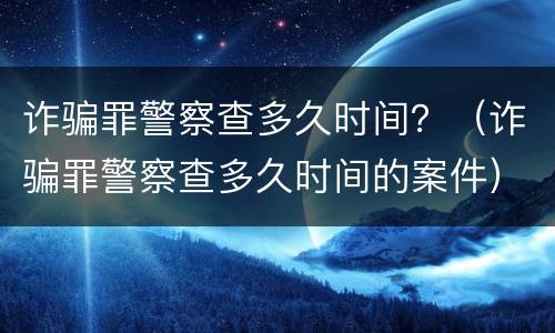 诈骗罪警察查多久时间？（诈骗罪警察查多久时间的案件）