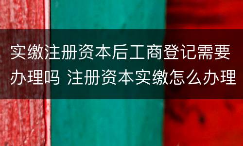 实缴注册资本后工商登记需要办理吗 注册资本实缴怎么办理