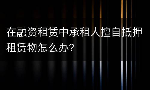 在融资租赁中承租人擅自抵押租赁物怎么办？