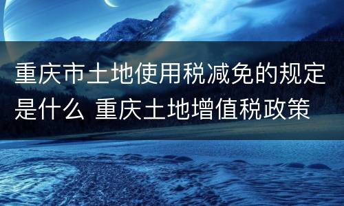 重庆市土地使用税减免的规定是什么 重庆土地增值税政策