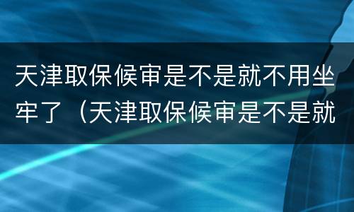 天津取保候审是不是就不用坐牢了（天津取保候审是不是就不用坐牢了呀）