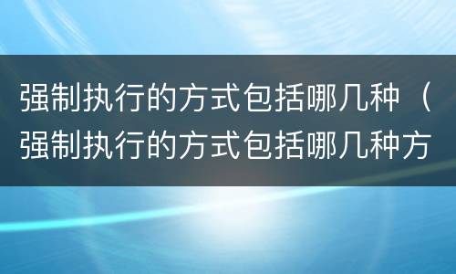 强制执行的方式包括哪几种（强制执行的方式包括哪几种方式）