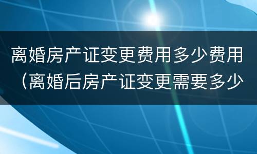 离婚房产证变更费用多少费用（离婚后房产证变更需要多少钱）