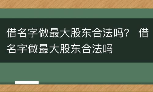 借名字做最大股东合法吗？ 借名字做最大股东合法吗