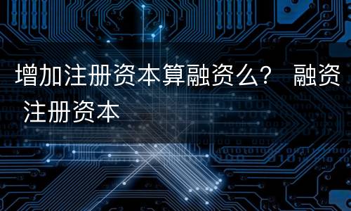 增加注册资本算融资么？ 融资 注册资本