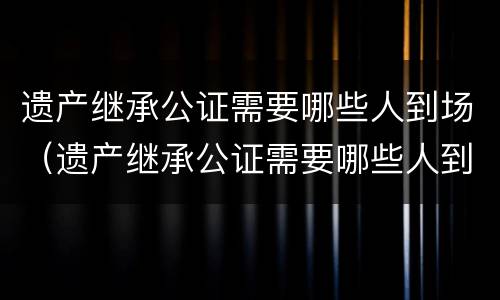 遗产继承公证需要哪些人到场（遗产继承公证需要哪些人到场呢）