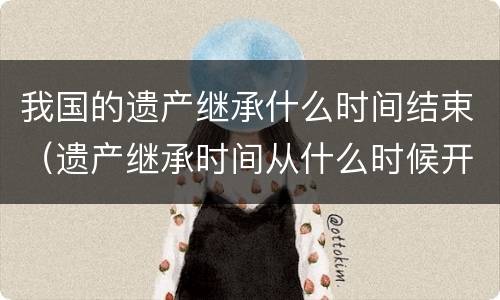 我国的遗产继承什么时间结束（遗产继承时间从什么时候开始）