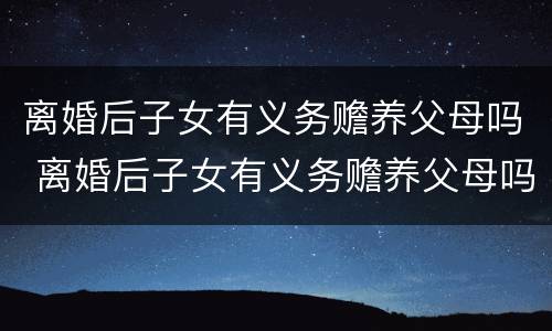 离婚后子女有义务赡养父母吗 离婚后子女有义务赡养父母吗