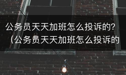 公务员天天加班怎么投诉的？（公务员天天加班怎么投诉的有效）