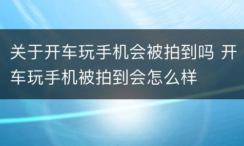 关于开车玩手机会被拍到吗 开车玩手机被拍到会怎么样