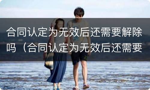 合同认定为无效后还需要解除吗（合同认定为无效后还需要解除吗法律规定）