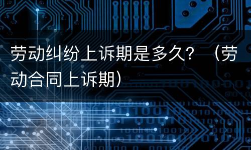 劳动纠纷上诉期是多久？（劳动合同上诉期）