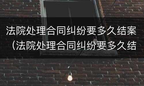 法院处理合同纠纷要多久结案（法院处理合同纠纷要多久结案完）