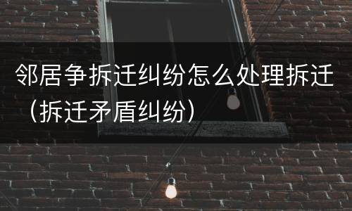 邻居争拆迁纠纷怎么处理拆迁（拆迁矛盾纠纷）