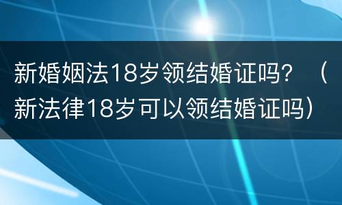 新婚姻法18岁领结婚证吗？（新法律18岁可以领结婚证吗）
