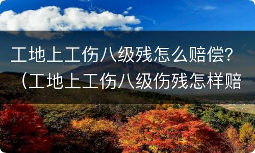 工地上工伤八级残怎么赔偿？（工地上工伤八级伤残怎样赔偿）