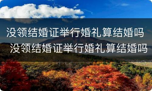 没领结婚证举行婚礼算结婚吗 没领结婚证举行婚礼算结婚吗知乎