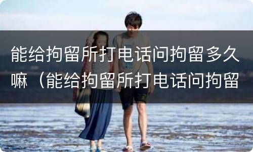 能给拘留所打电话问拘留多久嘛（能给拘留所打电话问拘留多久嘛怎么回答）