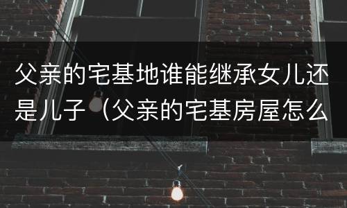 父亲的宅基地谁能继承女儿还是儿子（父亲的宅基房屋怎么继承）