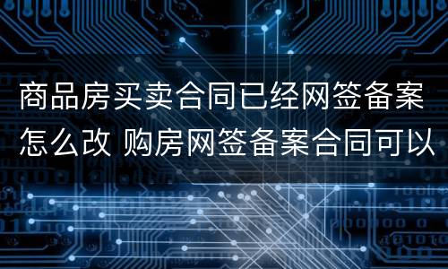 商品房买卖合同已经网签备案怎么改 购房网签备案合同可以更改吗