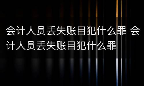 会计人员丢失账目犯什么罪 会计人员丢失账目犯什么罪