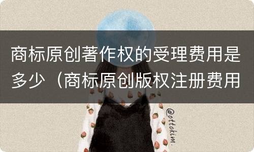 商标原创著作权的受理费用是多少（商标原创版权注册费用?）
