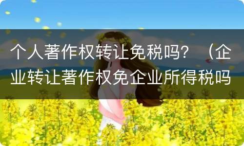 个人著作权转让免税吗？（企业转让著作权免企业所得税吗）