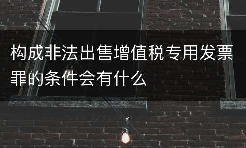 构成非法出售增值税专用发票罪的条件会有什么