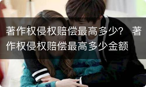 著作权侵权赔偿最高多少？ 著作权侵权赔偿最高多少金额