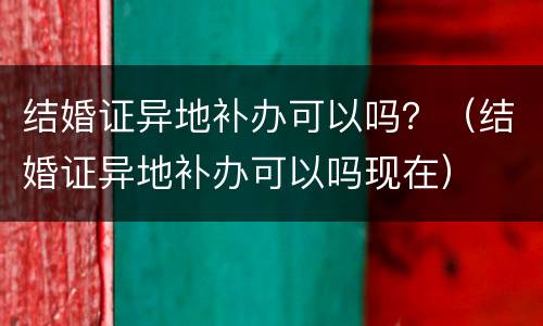 结婚证异地补办可以吗？（结婚证异地补办可以吗现在）