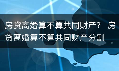 房贷离婚算不算共同财产？ 房贷离婚算不算共同财产分割