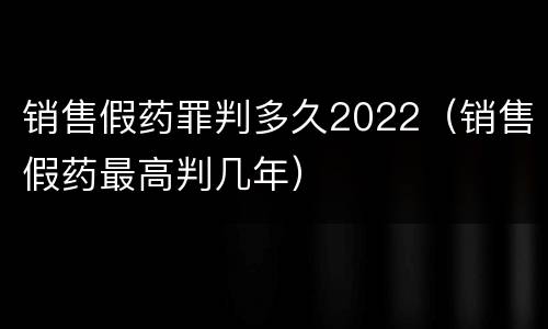 销售假药罪判多久2022（销售假药最高判几年）