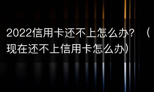 2022信用卡还不上怎么办？（现在还不上信用卡怎么办）