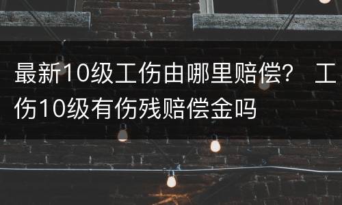 最新10级工伤由哪里赔偿？ 工伤10级有伤残赔偿金吗