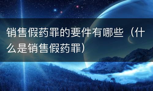 销售假药罪的要件有哪些（什么是销售假药罪）