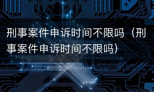 刑事案件申诉时间不限吗（刑事案件申诉时间不限吗）