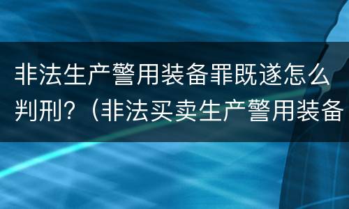 非法生产警用装备罪既遂怎么判刑?（非法买卖生产警用装备罪量刑）