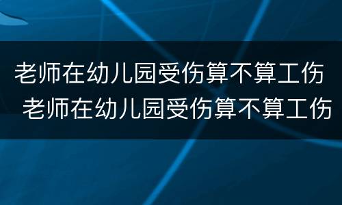 老师在幼儿园受伤算不算工伤 老师在幼儿园受伤算不算工伤保险