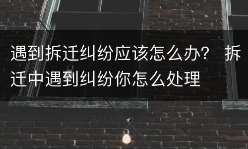 遇到拆迁纠纷应该怎么办？ 拆迁中遇到纠纷你怎么处理