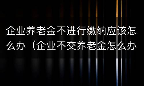 企业养老金不进行缴纳应该怎么办（企业不交养老金怎么办）