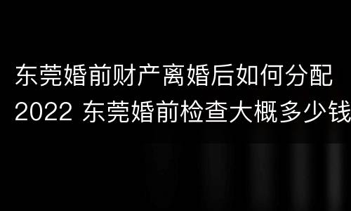东莞婚前财产离婚后如何分配2022 东莞婚前检查大概多少钱