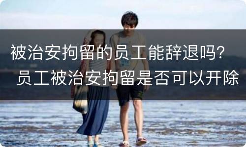 被治安拘留的员工能辞退吗？ 员工被治安拘留是否可以开除