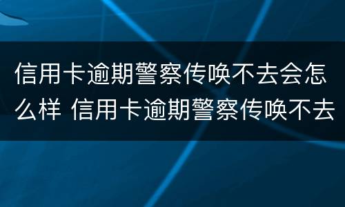 信用卡逾期警察传唤不去会怎么样 信用卡逾期警察传唤不去会怎么样吗