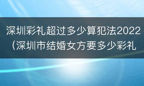 深圳彩礼超过多少算犯法2022（深圳市结婚女方要多少彩礼）