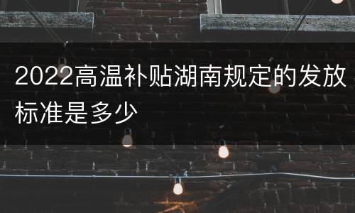 2022高温补贴湖南规定的发放标准是多少