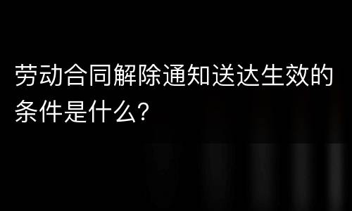 劳动合同解除通知送达生效的条件是什么？