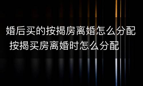 婚后买的按揭房离婚怎么分配 按揭买房离婚时怎么分配